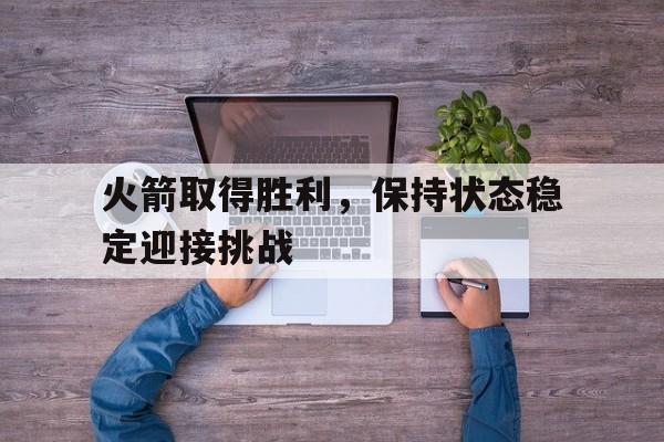 火箭取得胜利，保持状态稳定迎接挑战的简单介绍