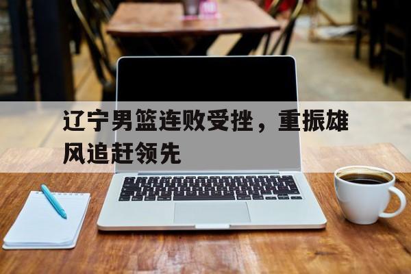 辽宁男篮连败受挫，重振雄风追赶领先的简单介绍
