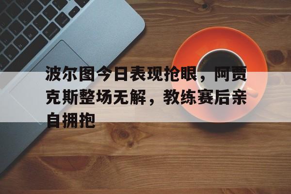 波尔图今日表现抢眼，阿贾克斯整场无解，教练赛后亲自拥抱